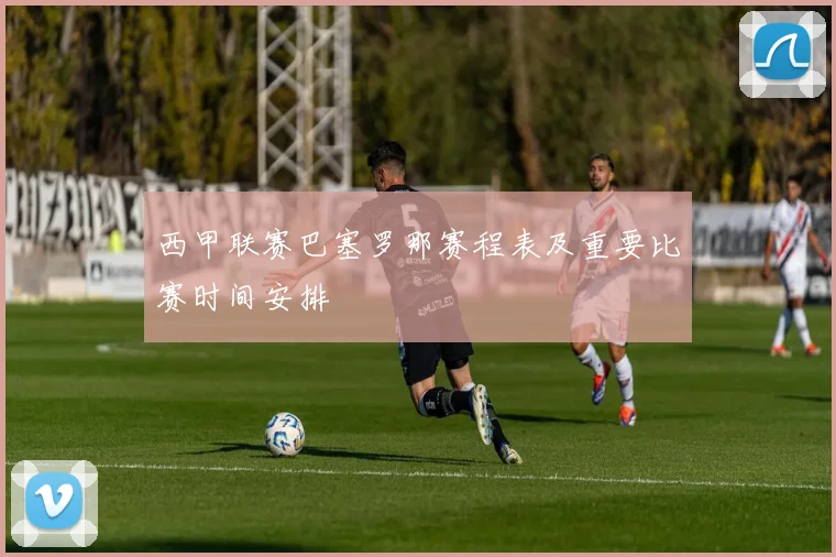 西甲联赛巴塞罗那赛程表及重要比赛时间安排