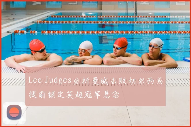 Lee Judges分析曼城击败切尔西或提前锁定英超冠军悬念