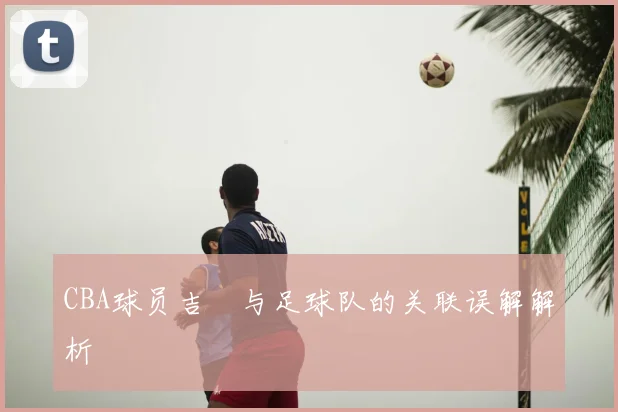 CBA球员吉喆与足球队的关联误解解析