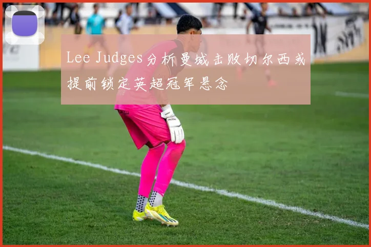 Lee Judges分析曼城击败切尔西或提前锁定英超冠军悬念